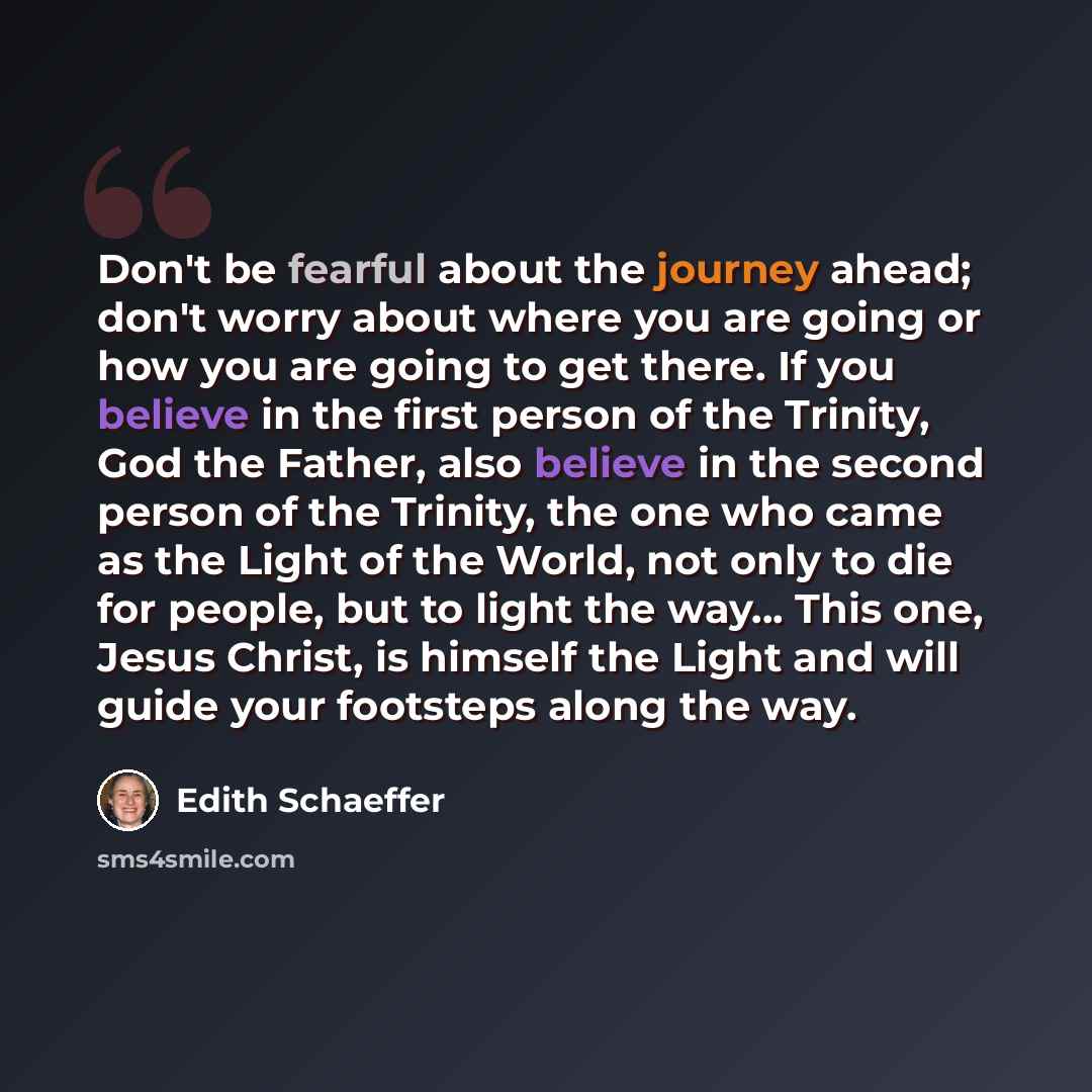 “Don't be fearful about the journey ahead; don't worry about where you are going or how you are going to get there. If you believe in the first person of the Trinity, God the Father, also believe in the second person of the Trinity, the one who came as the Light of the World, not only to die for…” quote by Edith Schaeffer