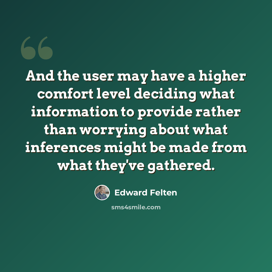 “And the user may have a higher comfort level deciding what information to provide rather than worrying about what inferences might be made from what they've gathered.” quote by Edward Felten
