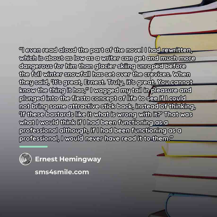 “I even read aloud the part of the novel I had rewritten, which is about as low as a writer can get and much more dangerous for him than glacier skiing unroped before the full winter snowfall has set over the crevices. When they said, 'It's great, Ernest. Truly, it's great. You cannot know the…” quote by Ernest Hemingway