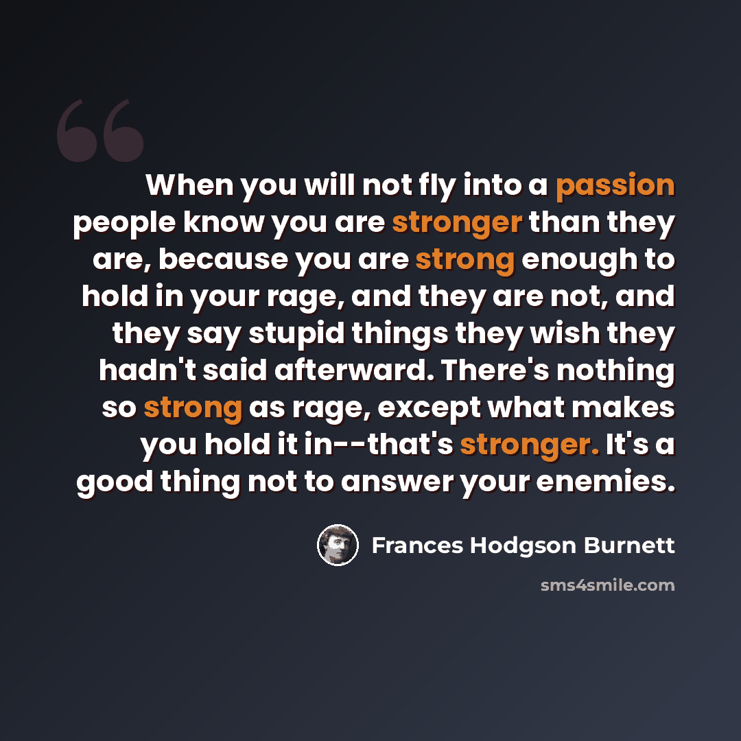 “When you will not fly into a passion people know you are stronger than they are, because you are strong enough to hold in your rage, and they are not, and they say stupid things they wish they hadn't said afterward. There's nothing so strong as rage, except what makes you hold it in--that's…” quote by Frances Hodgson Burnett