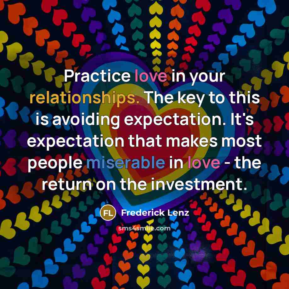 “Practice love in your relationships. The key to this is avoiding expectation. It's expectation that makes most people miserable in love - the return on the investment.” quote by Frederick Lenz