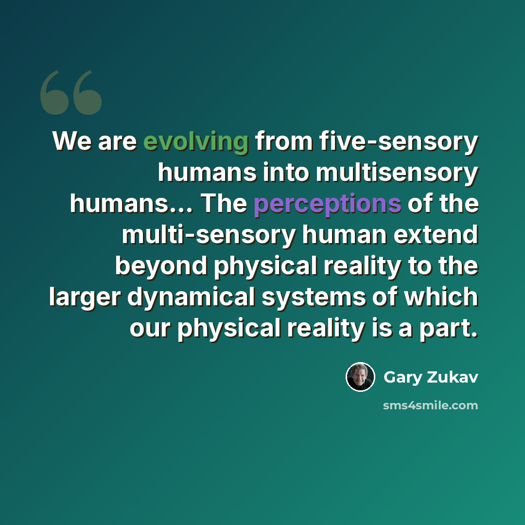 “We are evolving from five-sensory humans into multisensory humans… The perceptions of the multi-sensory human extend beyond physical reality to the larger dynamical systems of which our physical reality is a part.” quote by Gary Zukav