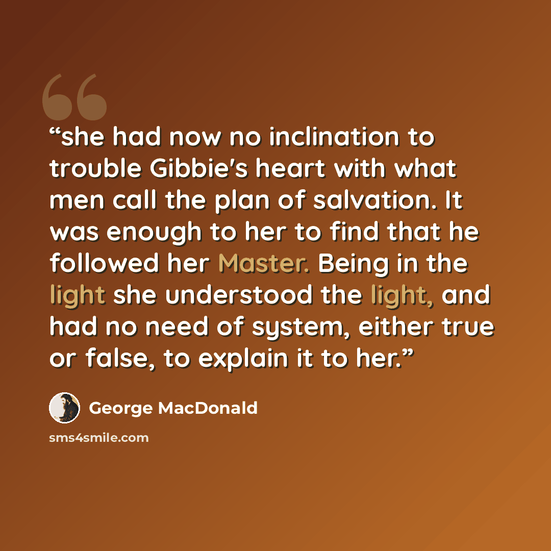 “she had now no inclination to trouble Gibbie's heart with what men call the plan of salvation. It was enough to her to find that he followed her Master. Being in the light she understood the light, and had no need of system, either true or false, to explain it to her.” quote by George MacDonald