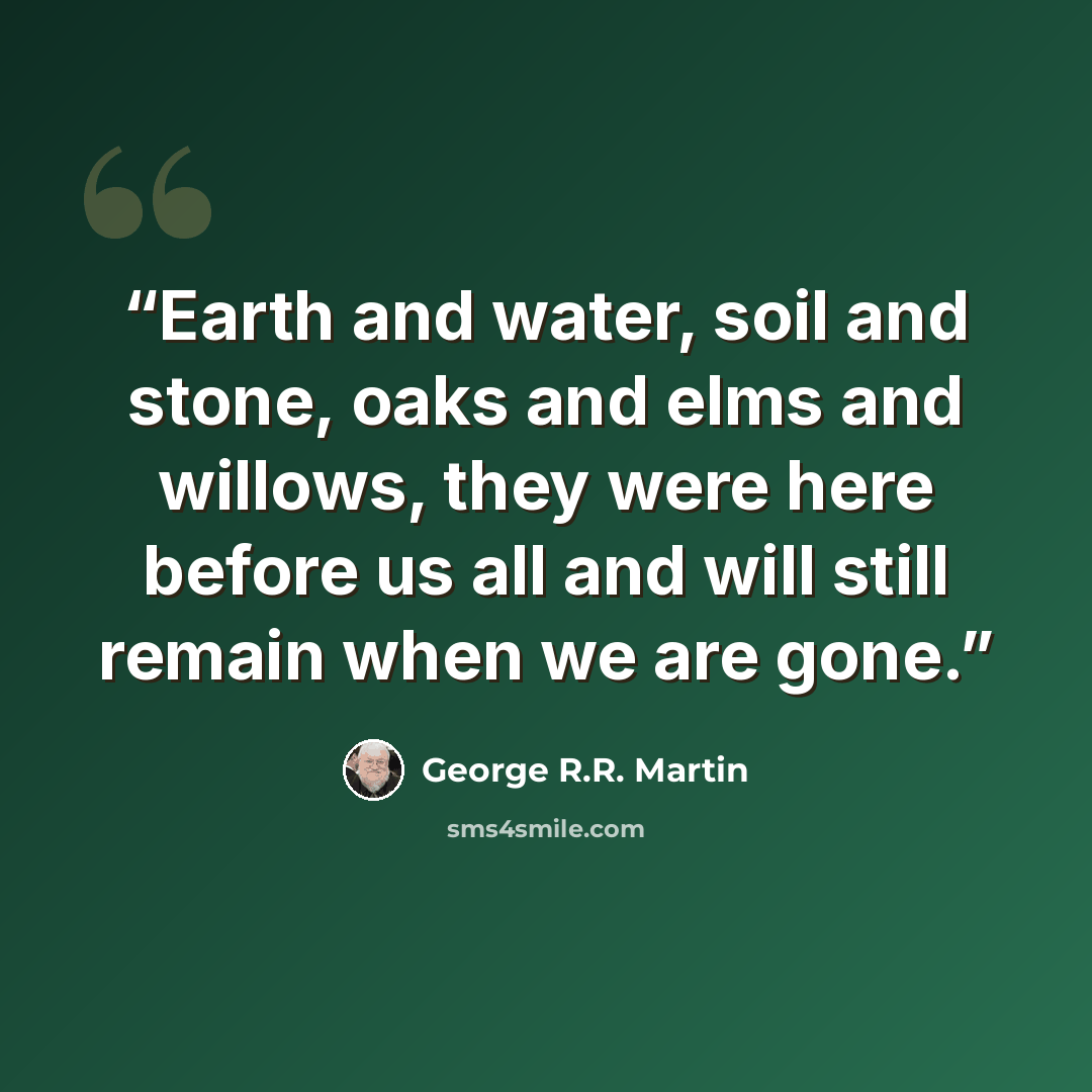 “Earth and water, soil and stone, oaks and elms and willows, they were here before us all and will still remain when we are gone.” quote by George R.R. Martin
