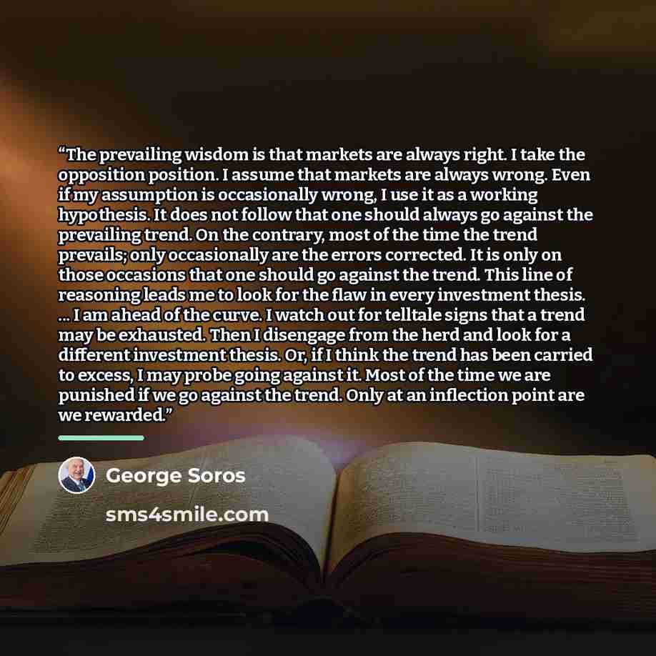 “The prevailing wisdom is that markets are always right. I take the opposition position. I assume that markets are always wrong. Even if my assumption is occasionally wrong, I use it as a working hypothesis. It does not follow that one should always go against the prevailing trend. On the contrary…” quote by George Soros