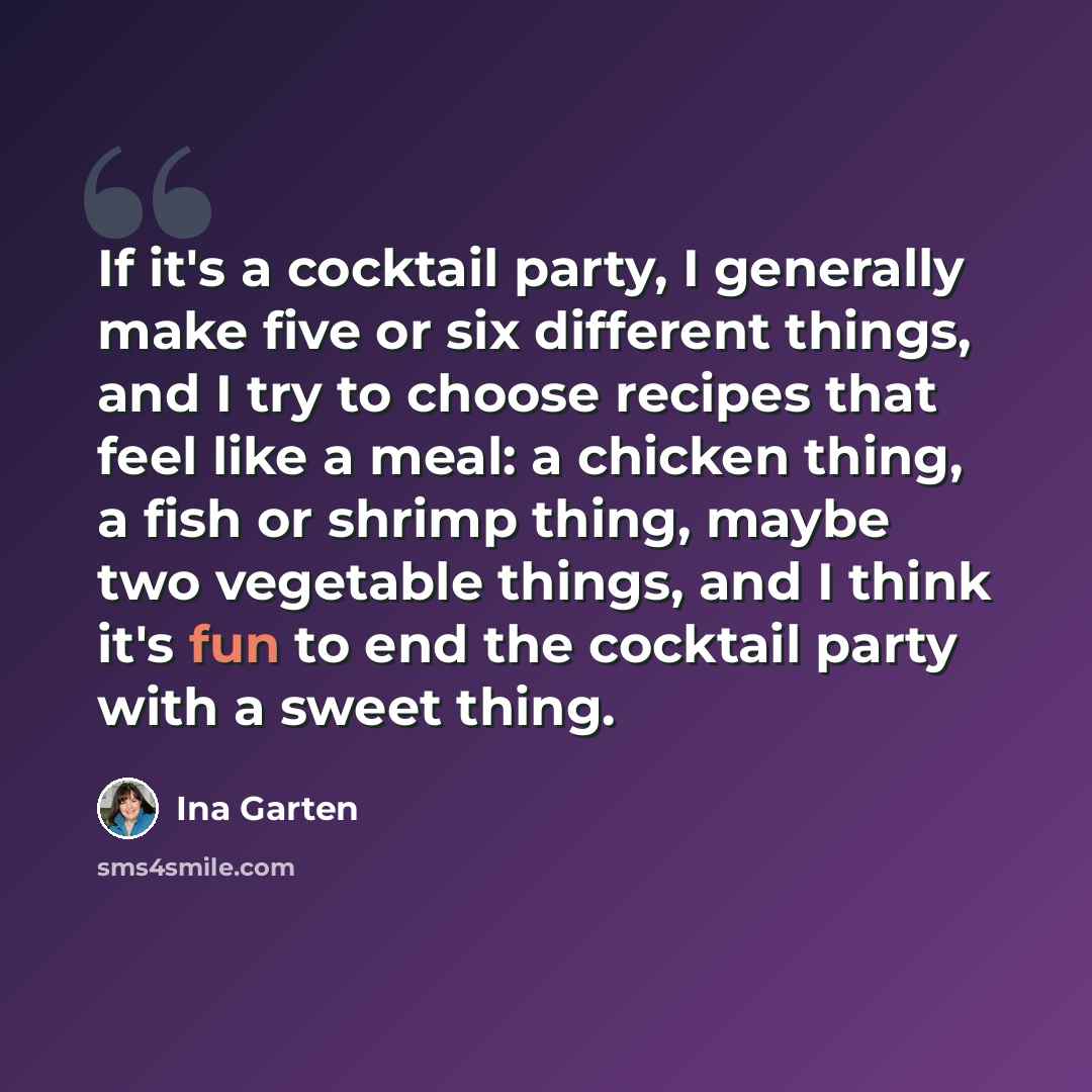“If it's a cocktail party, I generally make five or six different things, and I try to choose recipes that feel like a meal: a chicken thing, a fish or shrimp thing, maybe two vegetable things, and I think it's fun to end the cocktail party with a sweet thing.” quote by Ina Garten