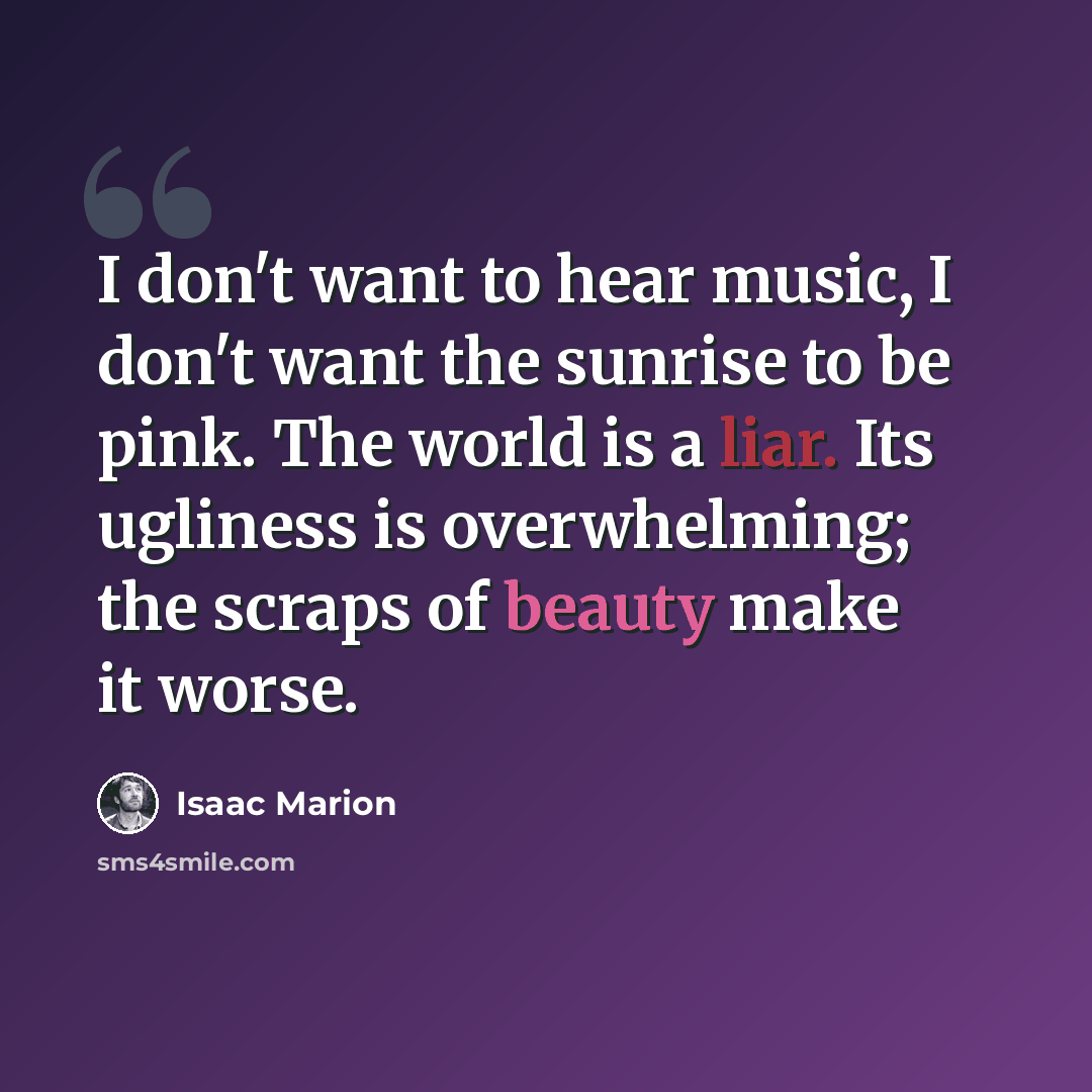 “I don't want to hear music, I don't want the sunrise to be pink. The world is a liar. Its ugliness is overwhelming; the scraps of beauty make it worse.” quote by Isaac Marion