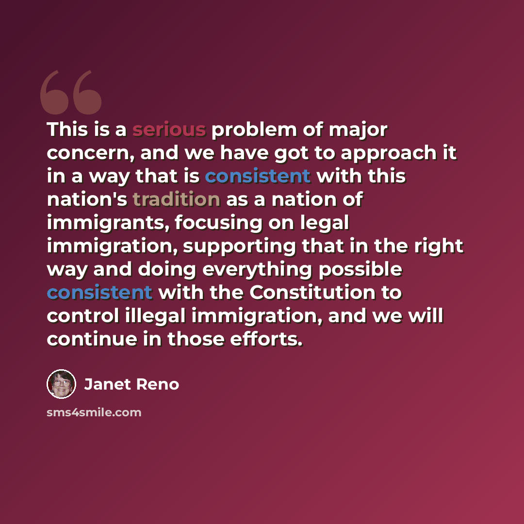 “This is a serious problem of major concern, and we have got to approach it in a way that is consistent with this nation's tradition as a nation of immigrants, focusing on legal immigration, supporting that in the right way and doing everything possible consistent with the Constitution to control…” quote by Janet Reno