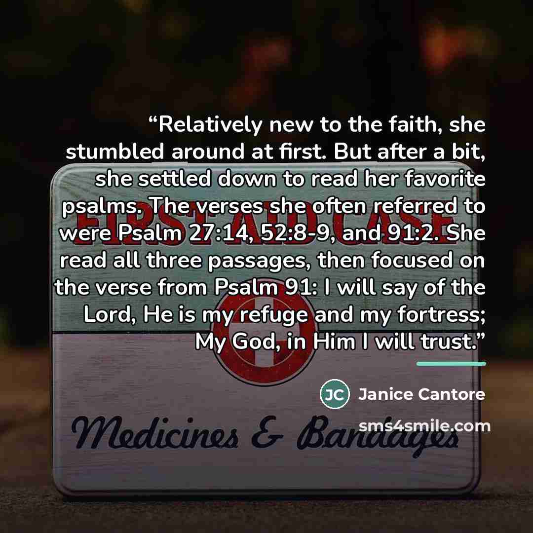 “Relatively new to the faith, she stumbled around at first. But after a bit, she settled down to read her favorite psalms. The verses she often referred to were Psalm 27:14, 52:8-9, and 91:2. She read all three passages, then focused on the verse from Psalm 91: I will say of the Lord, He is my…” quote by Janice Cantore