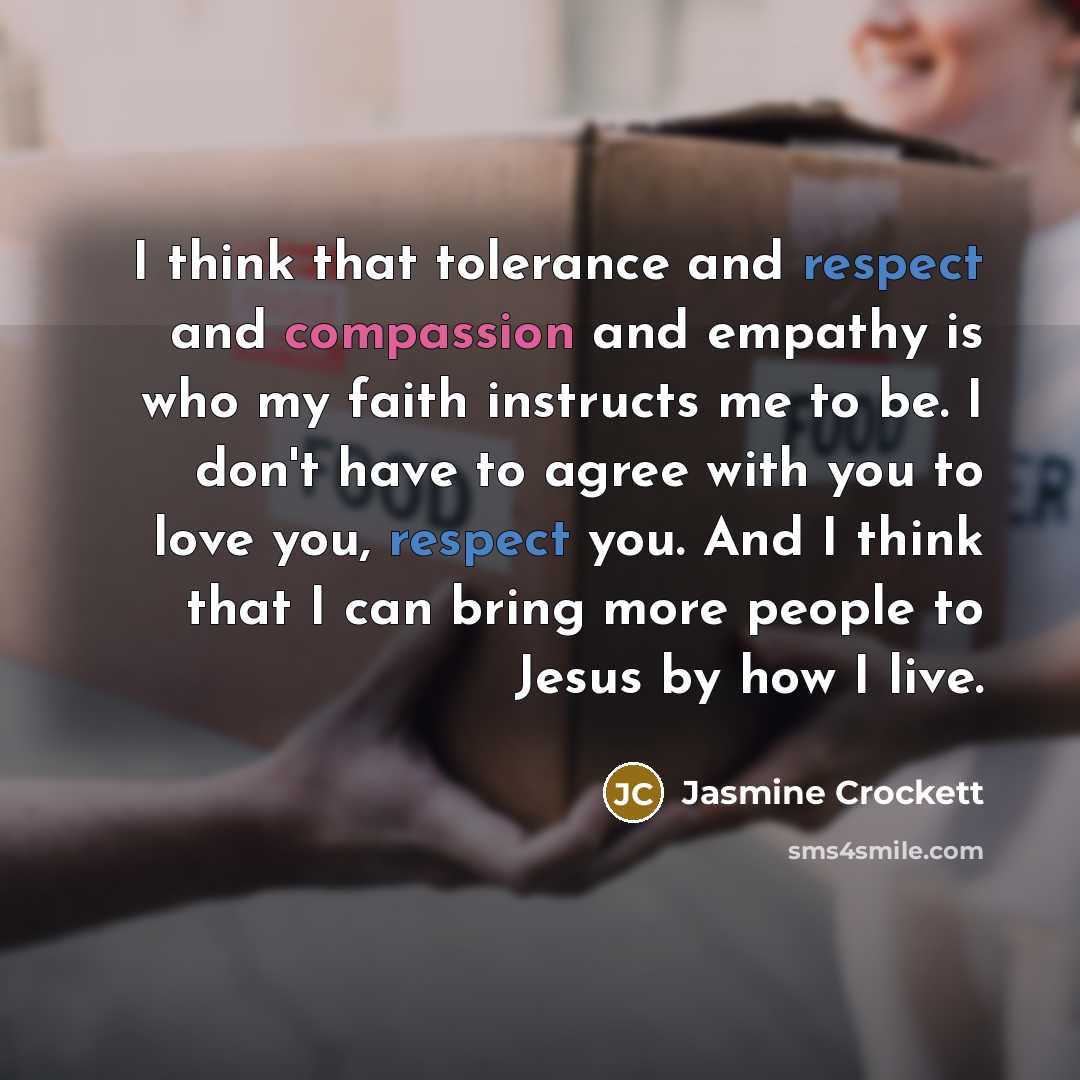 “I think that tolerance and respect and compassion and empathy is who my faith instructs me to be. I don't have to agree with you to love you, respect you. And I think that I can bring more people to Jesus by how I live.” quote by Jasmine Crockett