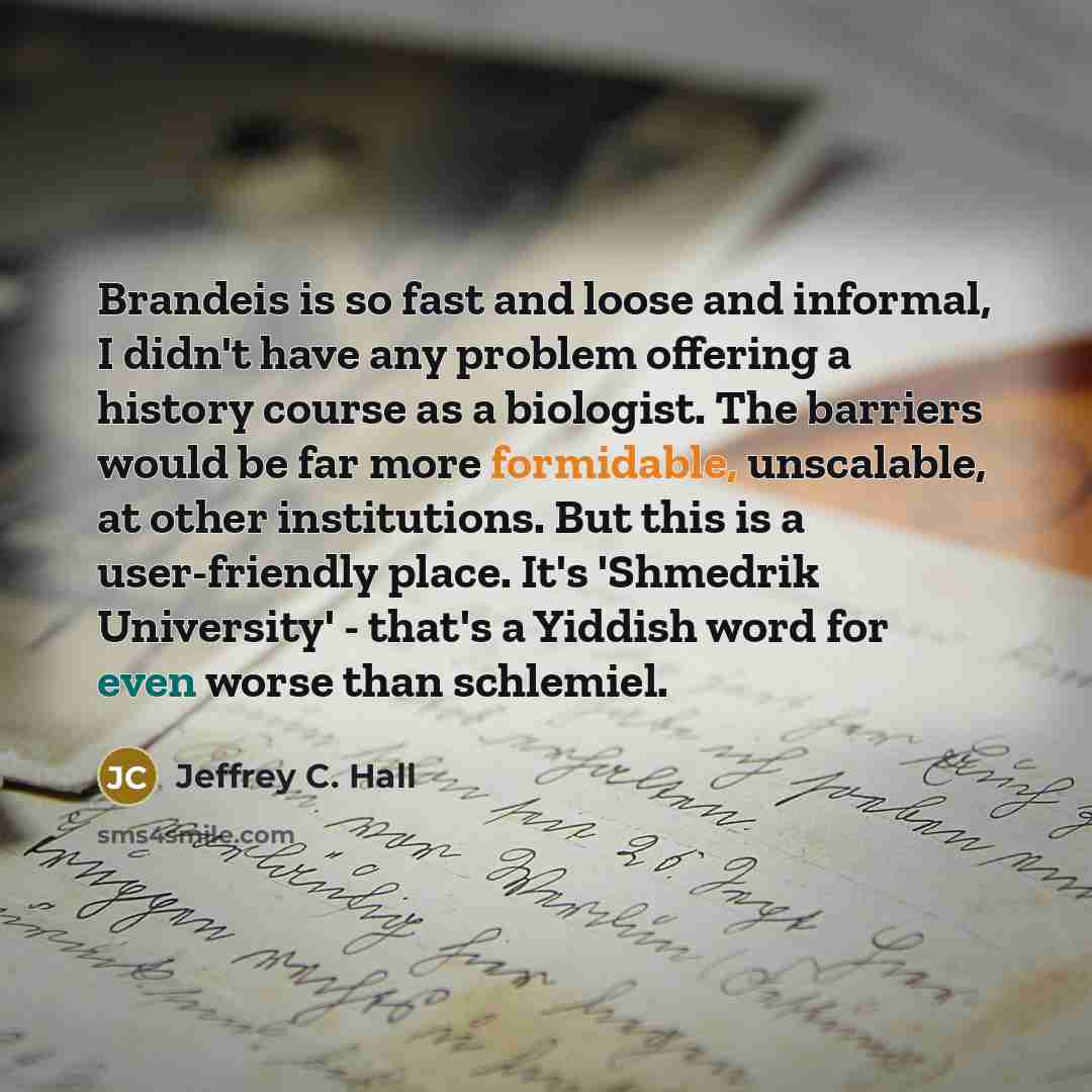 “Brandeis is so fast and loose and informal, I didn't have any problem offering a history course as a biologist. The barriers would be far more formidable, unscalable, at other institutions. But this is a user-friendly place. It's 'Shmedrik University' - that's a Yiddish word for even worse than…” quote by Jeffrey C. Hall