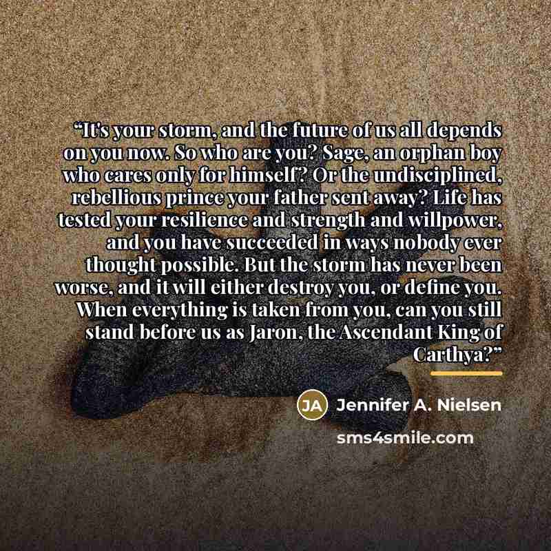 “It's your storm, and the future of us all depends on you now. So who are you? Sage, an orphan boy who cares only for himself? Or the undisciplined, rebellious prince your father sent away? Life has tested your resilience and strength and willpower, and you have succeeded in ways nobody ever…” quote by Jennifer A. Nielsen