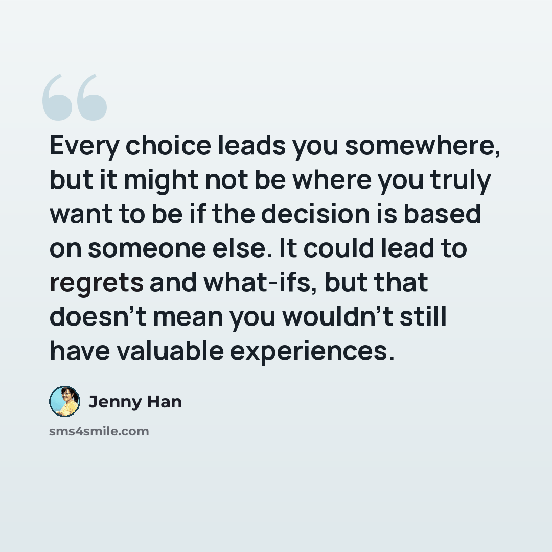 “Every choice leads you somewhere, but it might not be where you truly want to be if the decision is based on someone else. It could lead to regrets and what-ifs, but that doesn't mean you wouldn't still have valuable experiences.” quote by Jenny Han