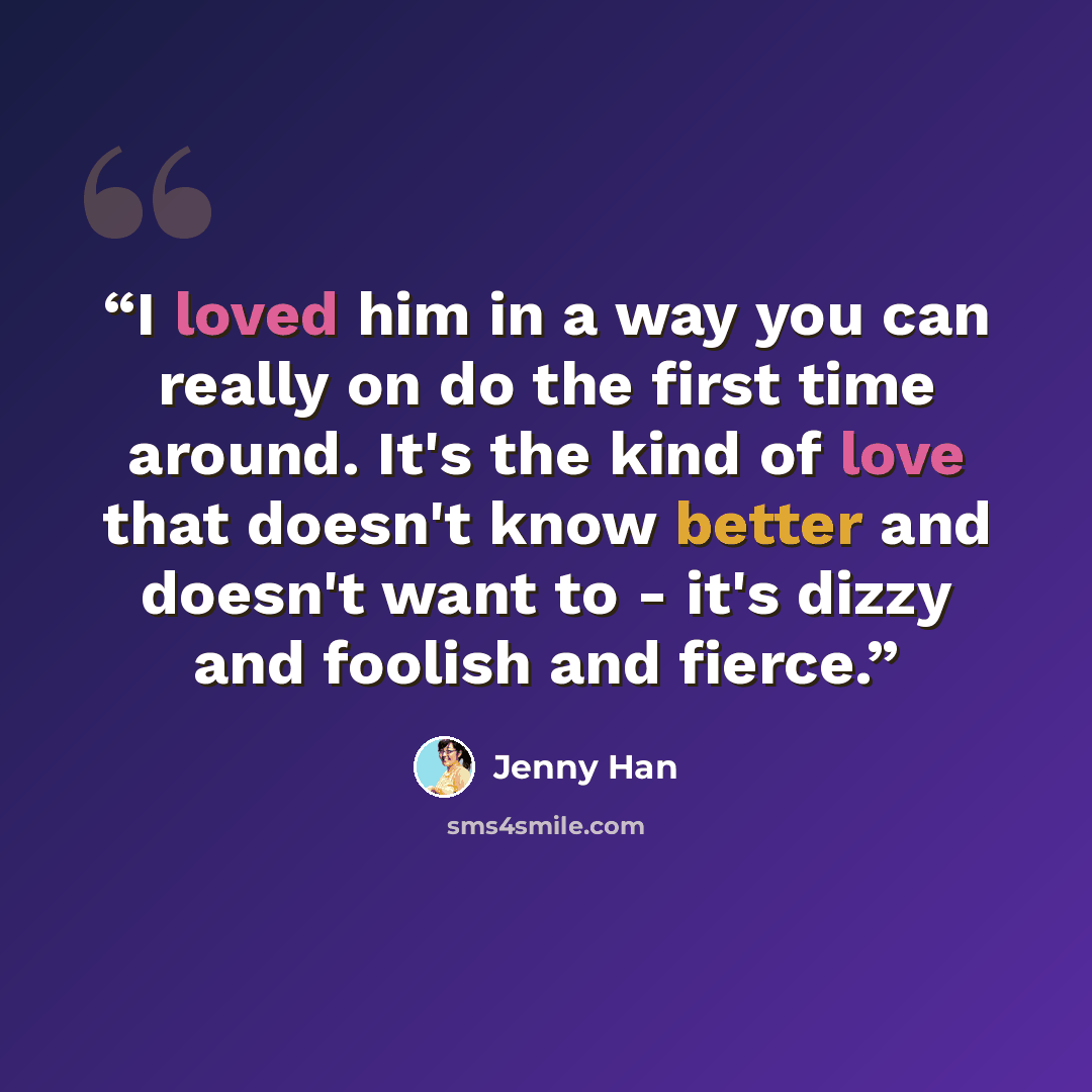 “I loved him in a way you can really on do the first time around. It's the kind of love that doesn't know better and doesn't want to - it's dizzy and foolish and fierce.” quote by Jenny Han