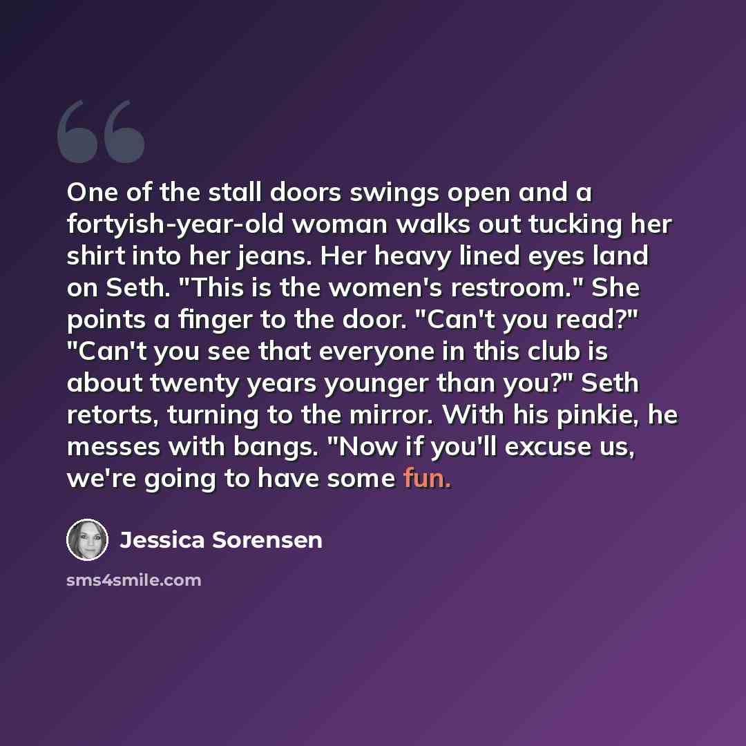 “One of the stall doors swings open and a fortyish-year-old woman walks out tucking her shirt into her jeans. Her heavy lined eyes land on Seth. "This is the women's restroom." She points a finger to the door. "Can't you read?" "Can't you see that everyone in this club is about twenty years younger…” quote by Jessica Sorensen