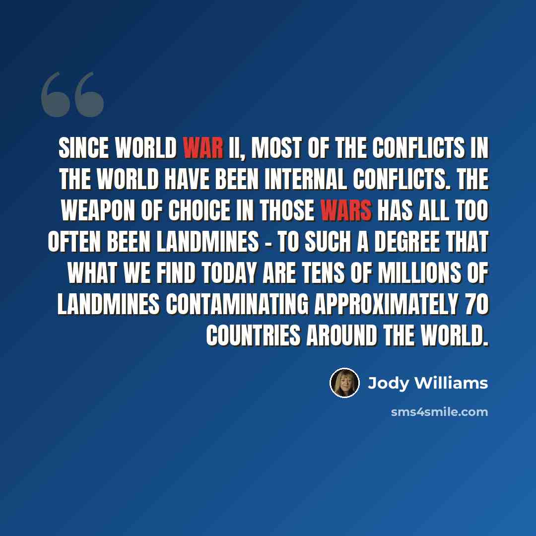 “Since World War II, most of the conflicts in the world have been internal conflicts. The weapon of choice in those wars has all too often been landmines - to such a degree that what we find today are tens of millions of landmines contaminating approximately 70 countries around the world.” quote by Jody Williams