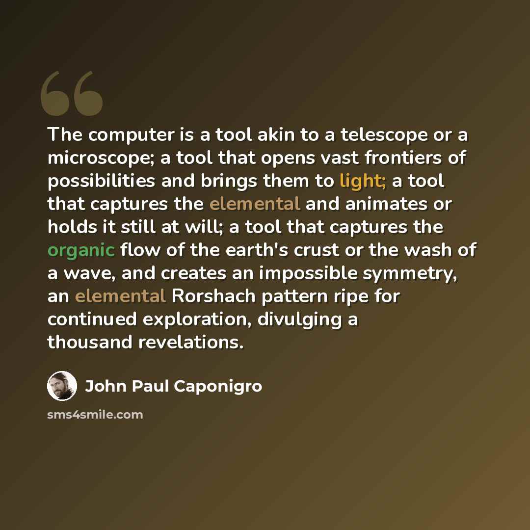 “The computer is a tool akin to a telescope or a microscope; a tool that opens vast frontiers of possibilities and brings them to light; a tool that captures the elemental and animates or holds it still at will; a tool that captures the organic flow of the earth's crust or the wash of a wave, and…” quote by John Paul Caponigro