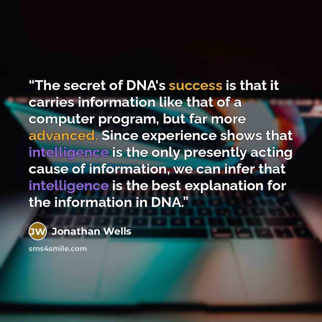 “The secret of DNA's success is that it carries information like that of a computer program, but far more advanced. Since experience shows that intelligence is the only presently acting cause of information, we can infer that intelligence is the best explanation for the information in DNA.” quote by Jonathan Wells