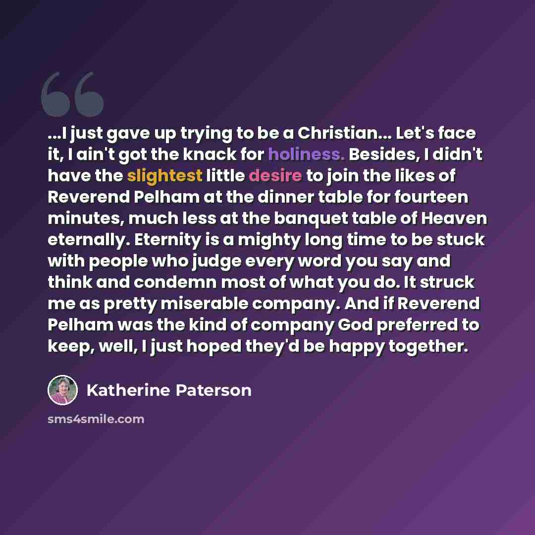 “...I just gave up trying to be a Christian... Let's face it, I ain't got the knack for holiness. Besides, I didn't have the slightest little desire to join the likes of Reverend Pelham at the dinner table for fourteen minutes, much less at the banquet table of Heaven eternally. Eternity is a…” quote by Katherine Paterson