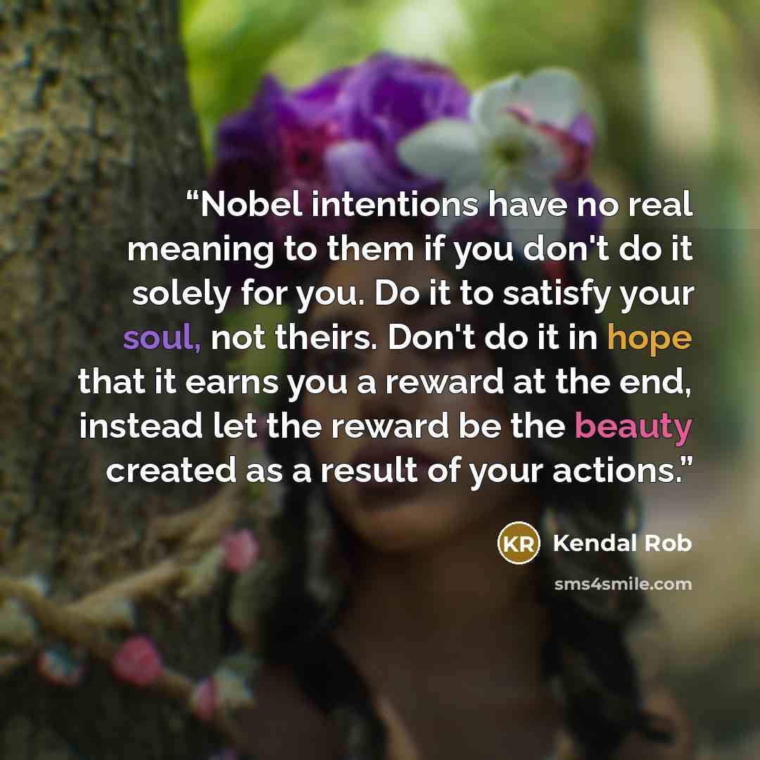“Nobel intentions have no real meaning to them if you don't do it solely for you. Do it to satisfy your soul, not theirs. Don't do it in hope that it earns you a reward at the end, instead let the reward be the beauty created as a result of your actions.” quote by Kendal Rob