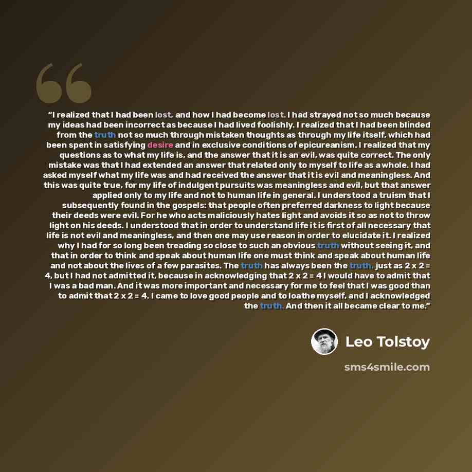 “I realized that I had been lost, and how I had become lost. I had strayed not so much because my ideas had been incorrect as because I had lived foolishly. I realized that I had been blinded from the truth not so much through mistaken thoughts as through my life itself, which had been spent in…” quote by Leo Tolstoy