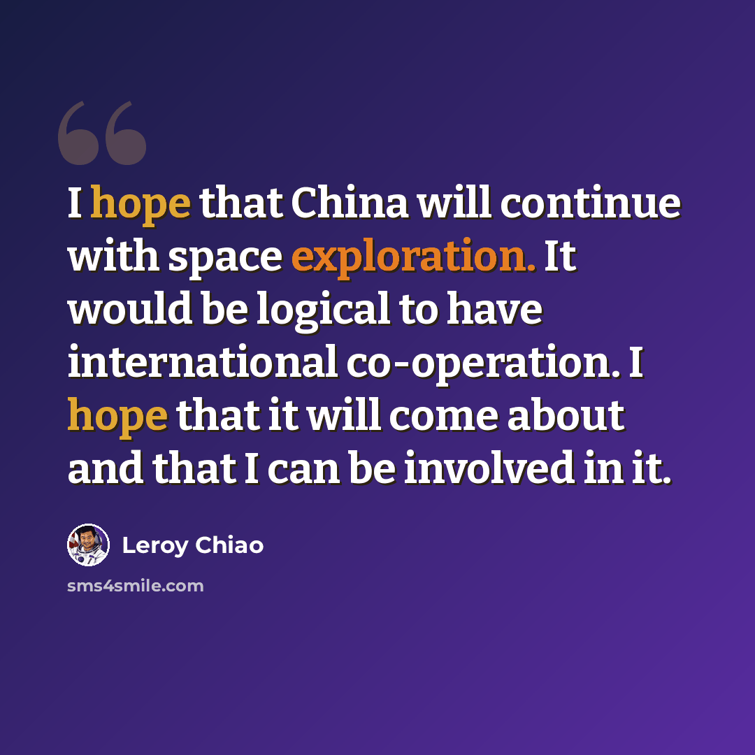 “I hope that China will continue with space exploration. It would be logical to have international co-operation. I hope that it will come about and that I can be involved in it.” quote by Leroy Chiao