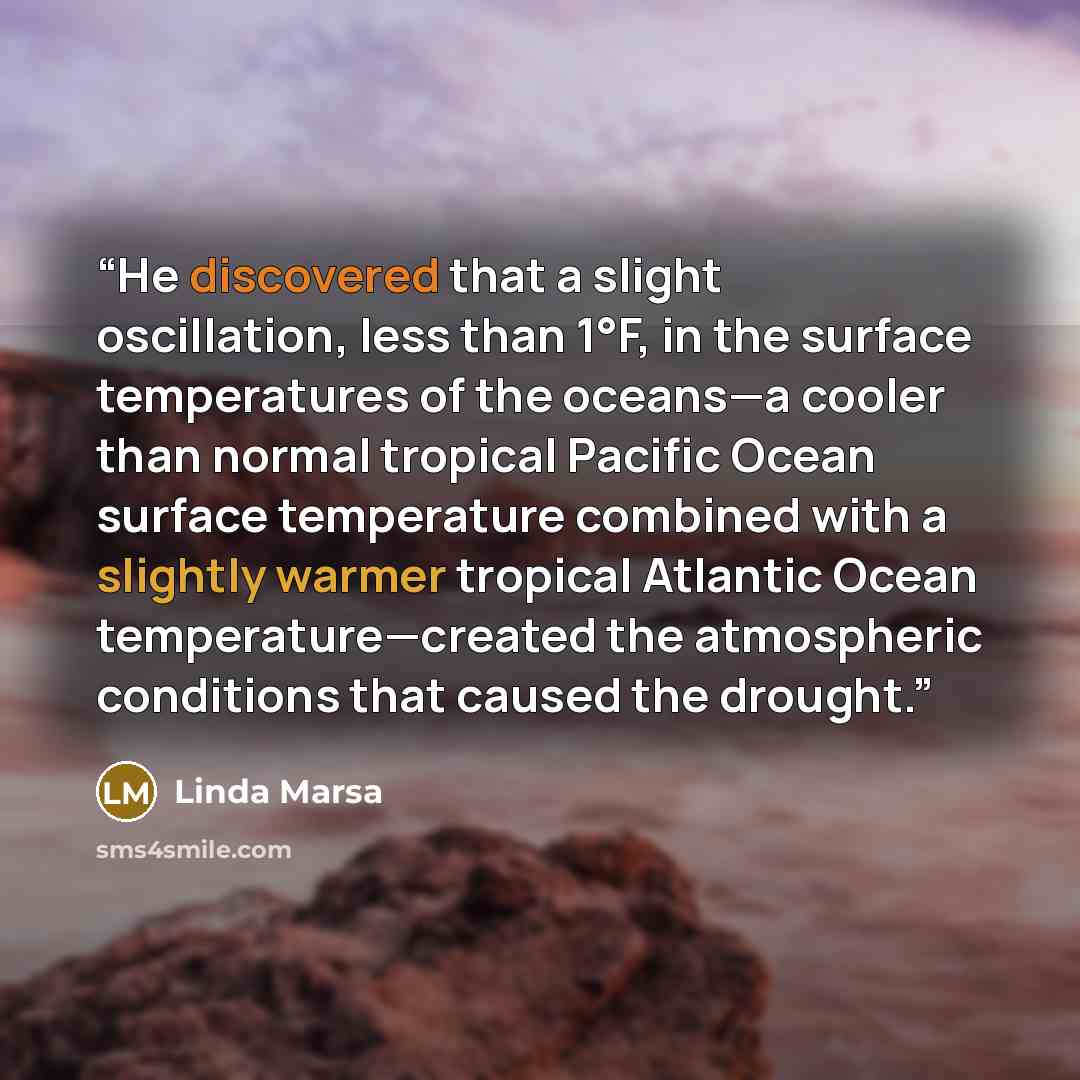“He discovered that a slight oscillation, less than 1°F, in the surface temperatures of the oceans—a cooler than normal tropical Pacific Ocean surface temperature combined with a slightly warmer tropical Atlantic Ocean temperature—created the atmospheric conditions that caused the drought.” quote by Linda Marsa