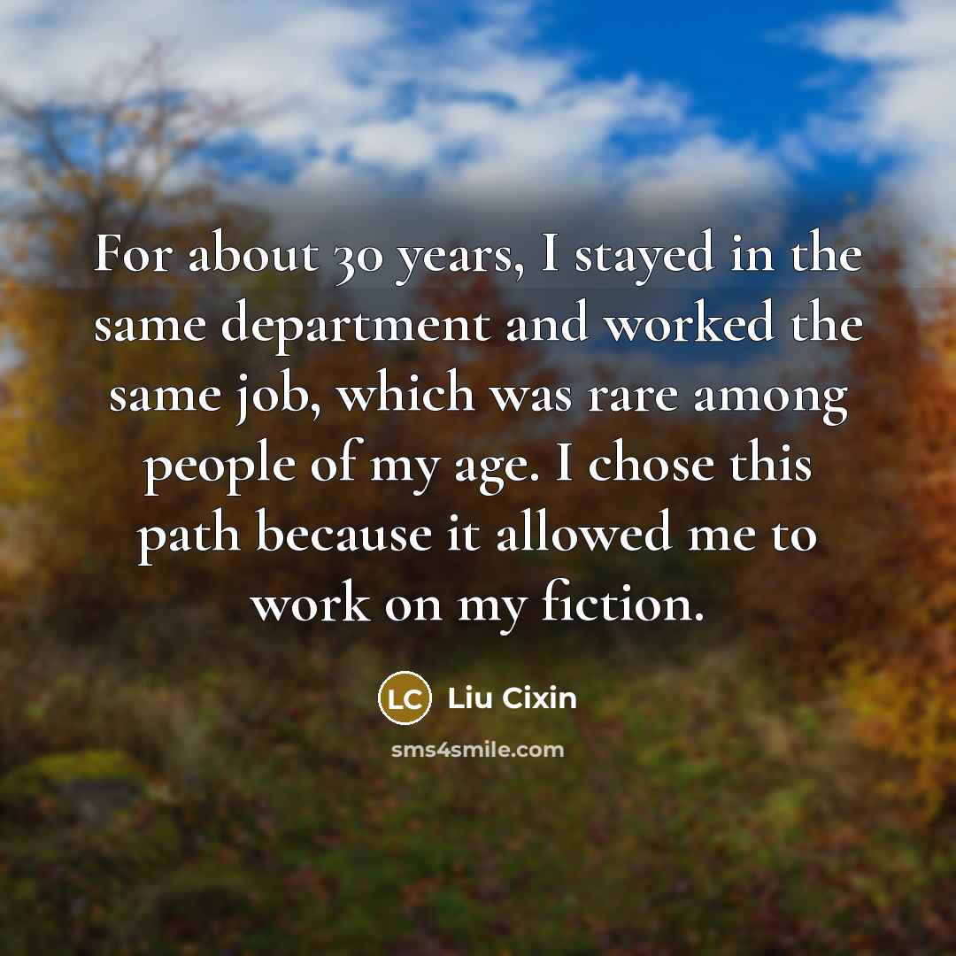 “For about 30 years, I stayed in the same department and worked the same job, which was rare among people of my age. I chose this path because it allowed me to work on my fiction.” quote by Liu Cixin