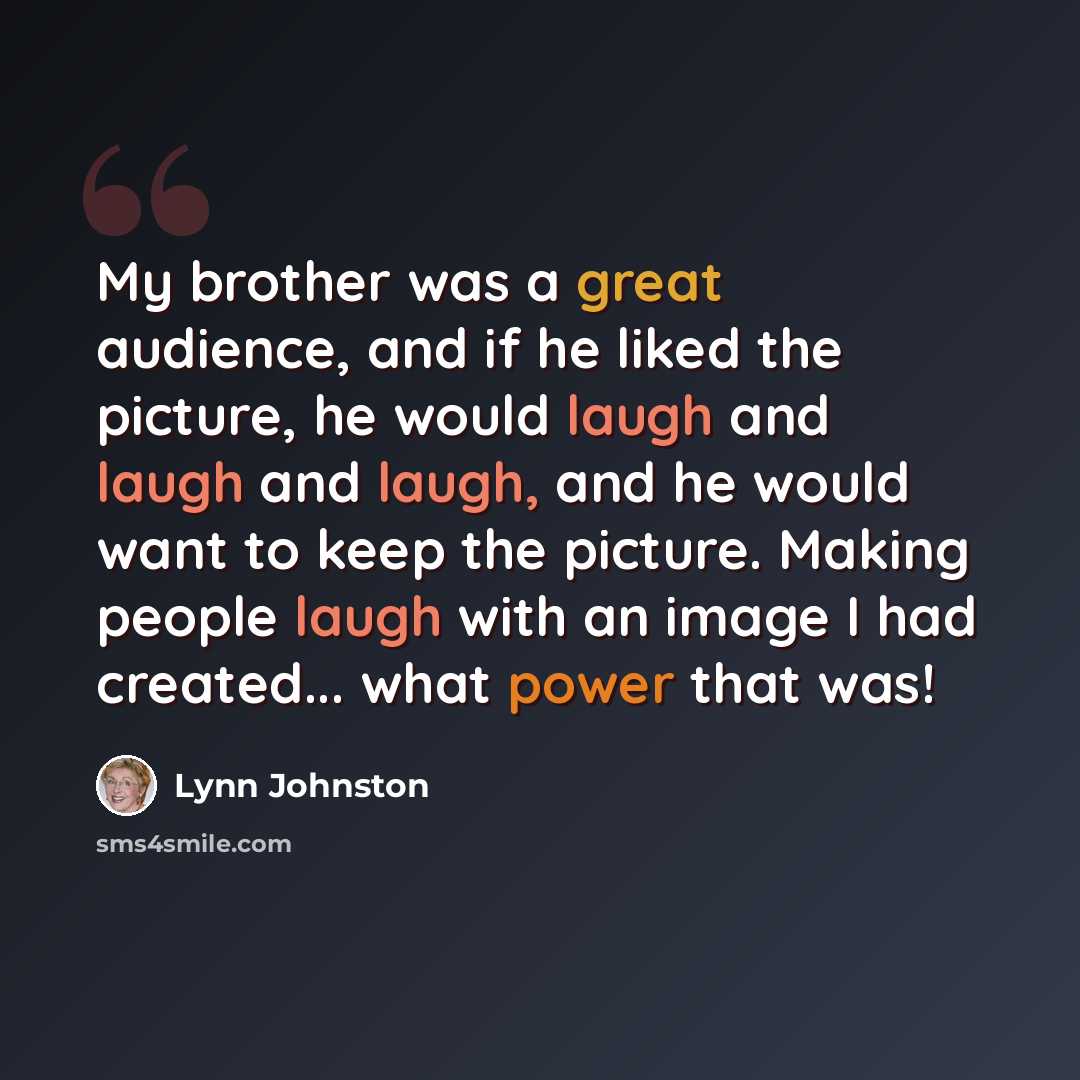 “My brother was a great audience, and if he liked the picture, he would laugh and laugh and laugh, and he would want to keep the picture. Making people laugh with an image I had created... what power that was!” quote by Lynn Johnston