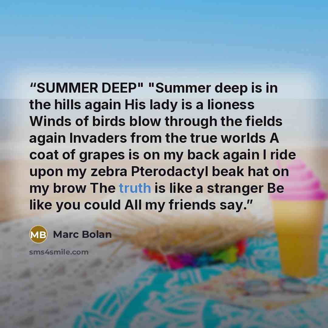 “SUMMER DEEP" "Summer deep is in the hills again His lady is a lioness Winds of birds blow through the fields again Invaders from the true worlds A coat of grapes is on my back again I ride upon my zebra Pterodactyl beak hat on my brow The truth is like a stranger Be like you could All my friends…” quote by Marc Bolan