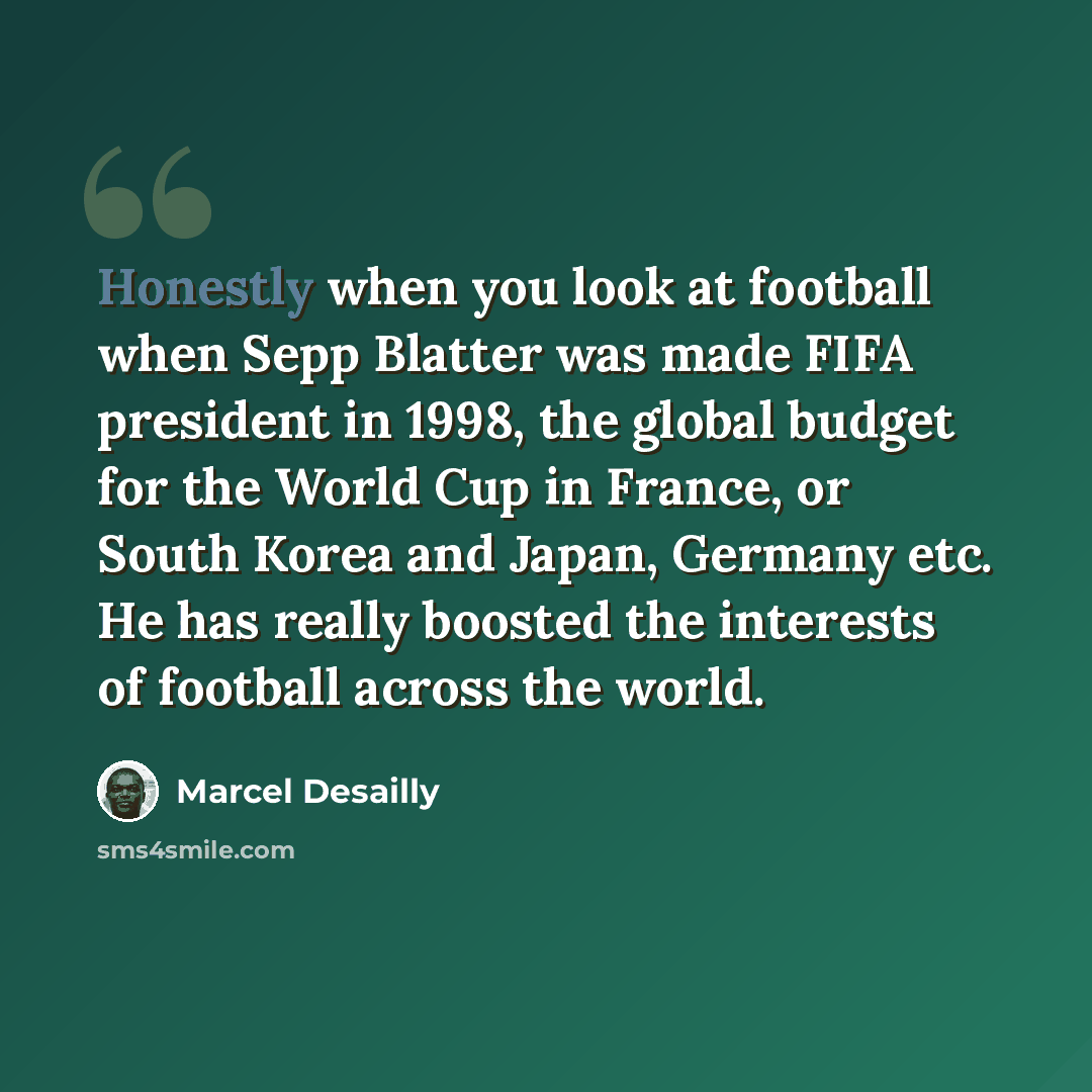 “Honestly when you look at football when Sepp Blatter was made FIFA president in 1998, the global budget for the World Cup in France, or South Korea and Japan, Germany etc. He has really boosted the interests of football across the world.” quote by Marcel Desailly