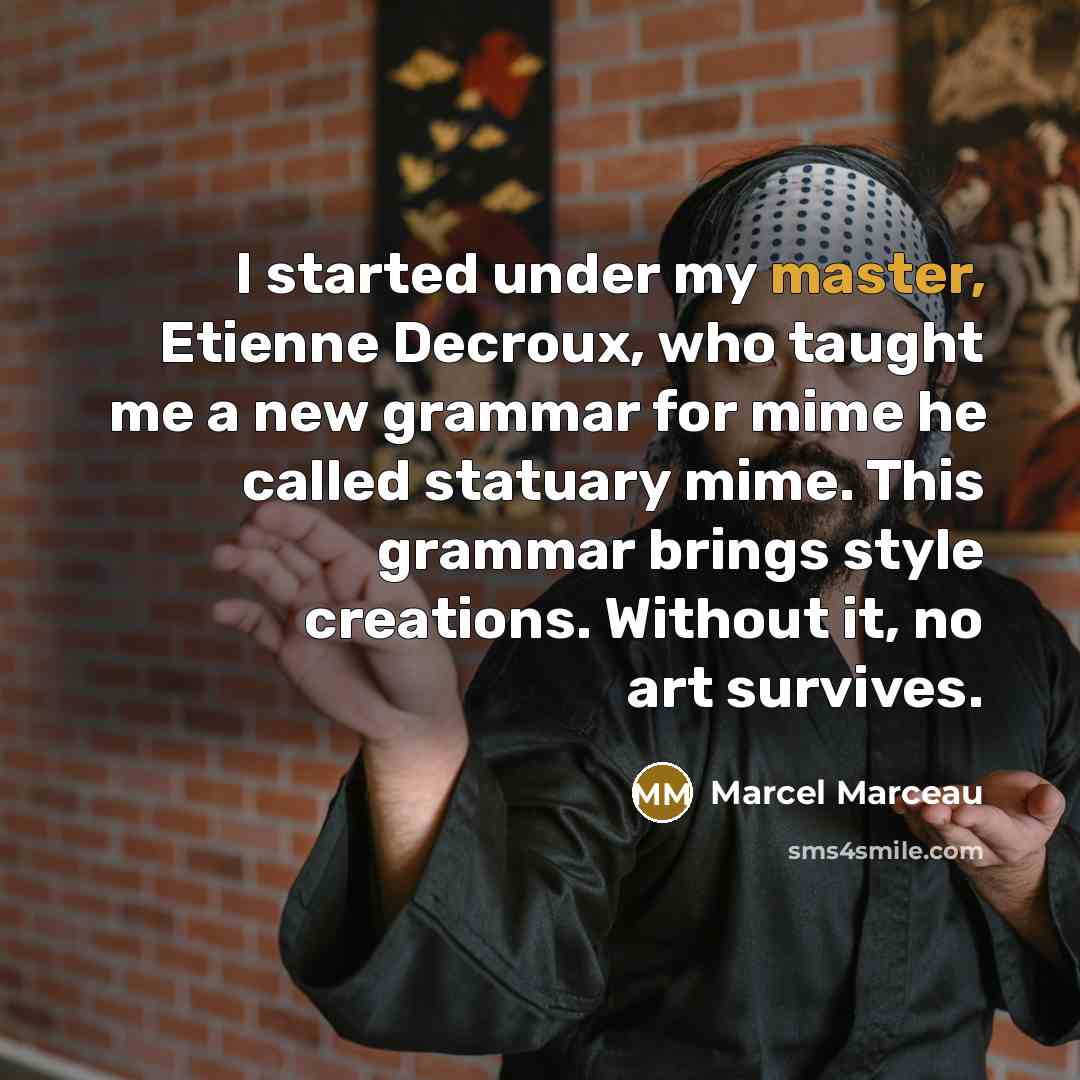 “I started under my master, Etienne Decroux, who taught me a new grammar for mime he called statuary mime. This grammar brings style creations. Without it, no art survives.” quote by Marcel Marceau