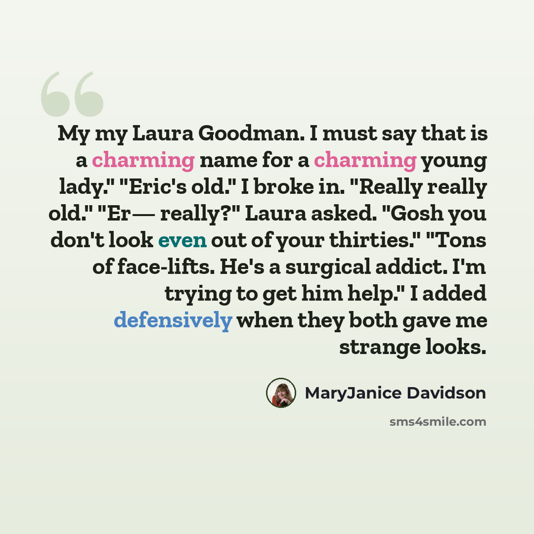 “My my Laura Goodman. I must say that is a charming name for a charming young lady." "Eric's old." I broke in. "Really really old." "Er— really?" Laura asked. "Gosh you don't look even out of your thirties." "Tons of face-lifts. He's a surgical addict. I'm trying to get him help." I added…” quote by MaryJanice Davidson