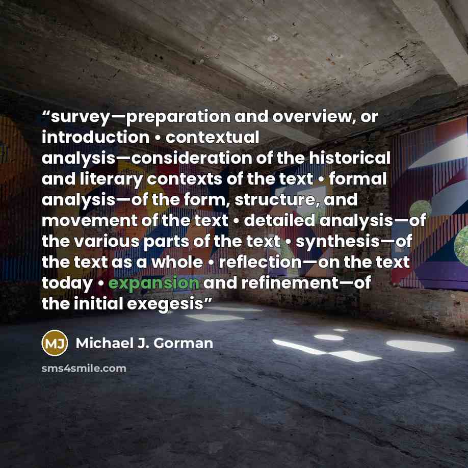 “survey—preparation and overview, or introduction • contextual analysis—consideration of the historical and literary contexts of the text • formal analysis—of the form, structure, and movement of the text • detailed analysis—of the various parts of the text • synthesis—of the text as a whole •…” quote by Michael J. Gorman
