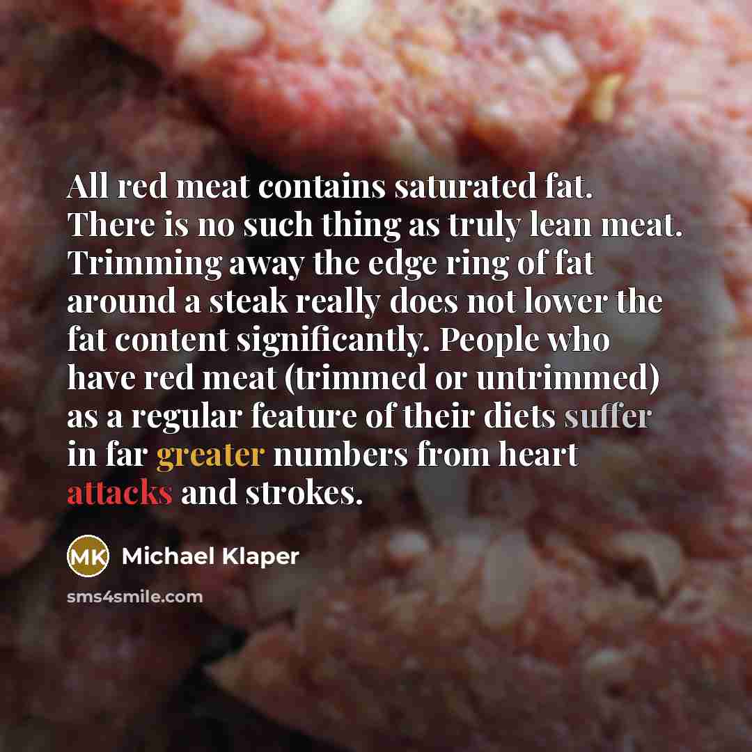 “All red meat contains saturated fat. There is no such thing as truly lean meat. Trimming away the edge ring of fat around a steak really does not lower the fat content significantly. People who have red meat (trimmed or untrimmed) as a regular feature of their diets suffer in far greater numbers…” quote by Michael Klaper