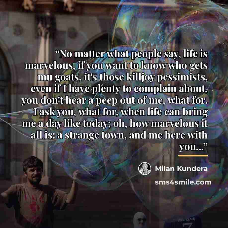 “No matter what people say, life is marvelous, if you want to know who gets mu goats, it's those killjoy pessimists, even if I have plenty to complain about, you don't hear a peep out of me, what for. I ask you, what for, when life can bring me a day like today; oh, how marvelous it all is: a…” quote by Milan Kundera