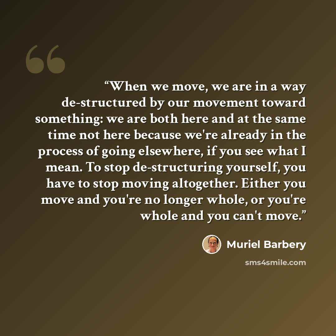“When we move, we are in a way de-structured by our movement toward something: we are both here and at the same time not here because we're already in the process of going elsewhere, if you see what I mean. To stop de-structuring yourself, you have to stop moving altogether. Either you move and…” quote by Muriel Barbery