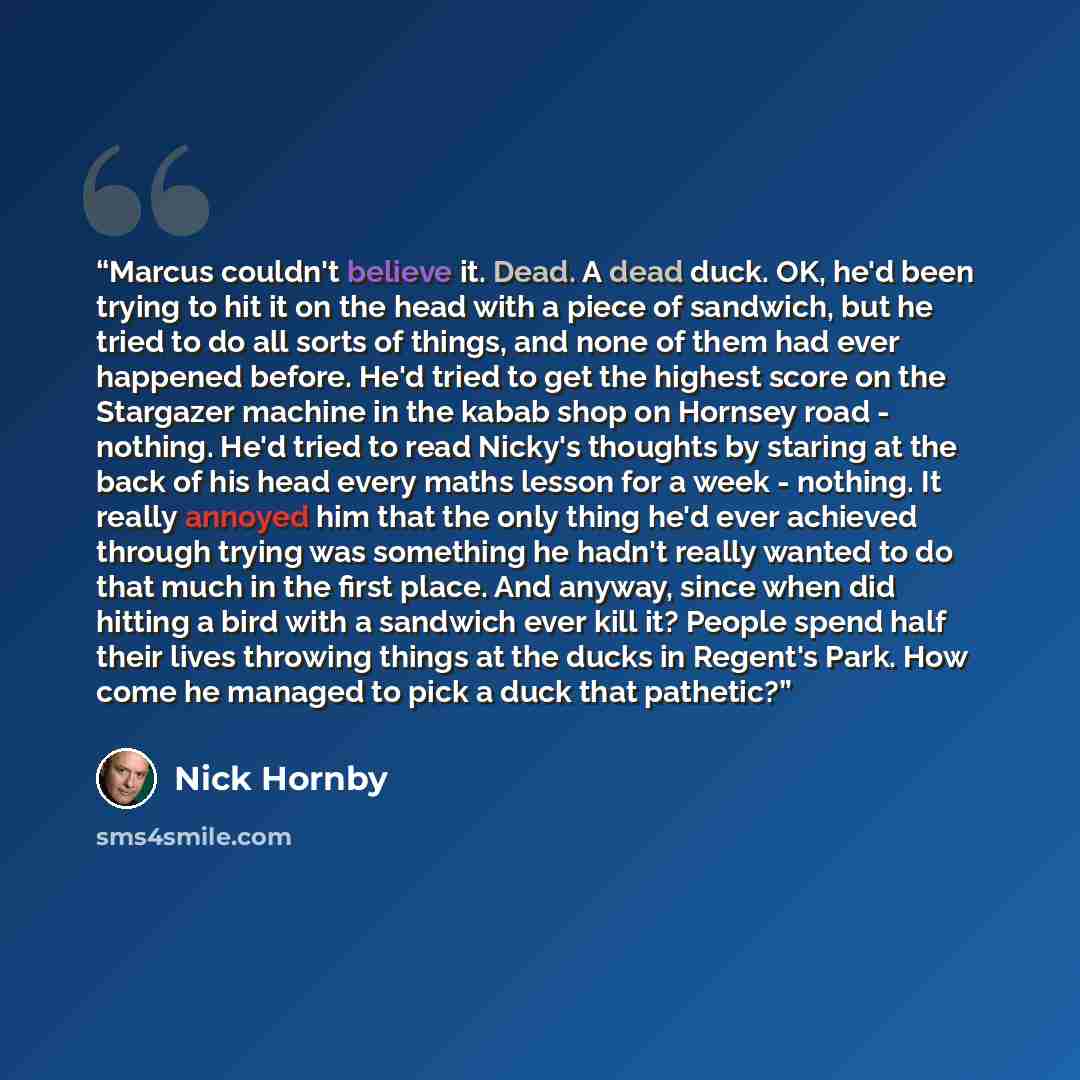 “Marcus couldn't believe it. Dead. A dead duck. OK, he'd been trying to hit it on the head with a piece of sandwich, but he tried to do all sorts of things, and none of them had ever happened before. He'd tried to get the highest score on the Stargazer machine in the kabab shop on Hornsey road…” quote by Nick Hornby