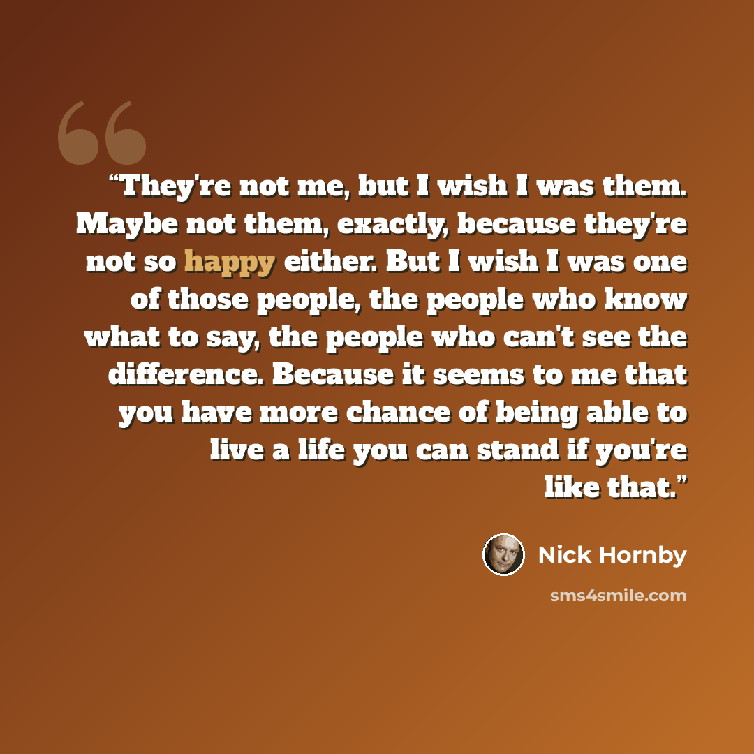 “They're not me, but I wish I was them. Maybe not them, exactly, because they're not so happy either. But I wish I was one of those people, the people who know what to say, the people who can't see the difference. Because it seems to me that you have more chance of being able to live a life you can…” quote by Nick Hornby