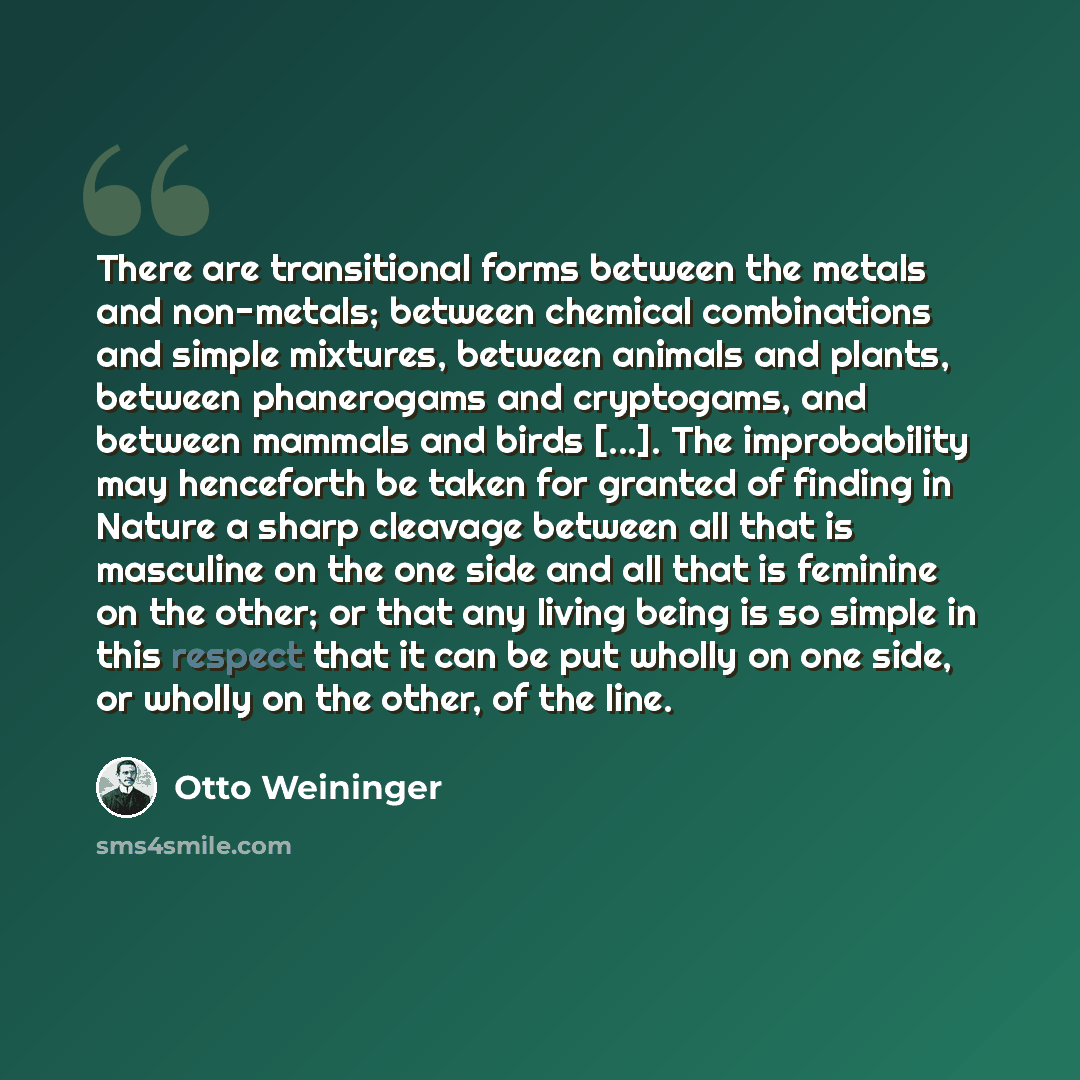 “There are transitional forms between the metals and non-metals; between chemical combinations and simple mixtures, between animals and plants, between phanerogams and cryptogams, and between mammals and birds [...]. The improbability may henceforth be taken for granted of finding in Nature a sharp…” quote by Otto Weininger