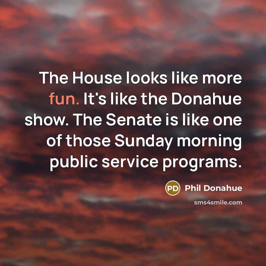 “The House looks like more fun. It's like the Donahue show. The Senate is like one of those Sunday morning public service programs.” quote by Phil Donahue