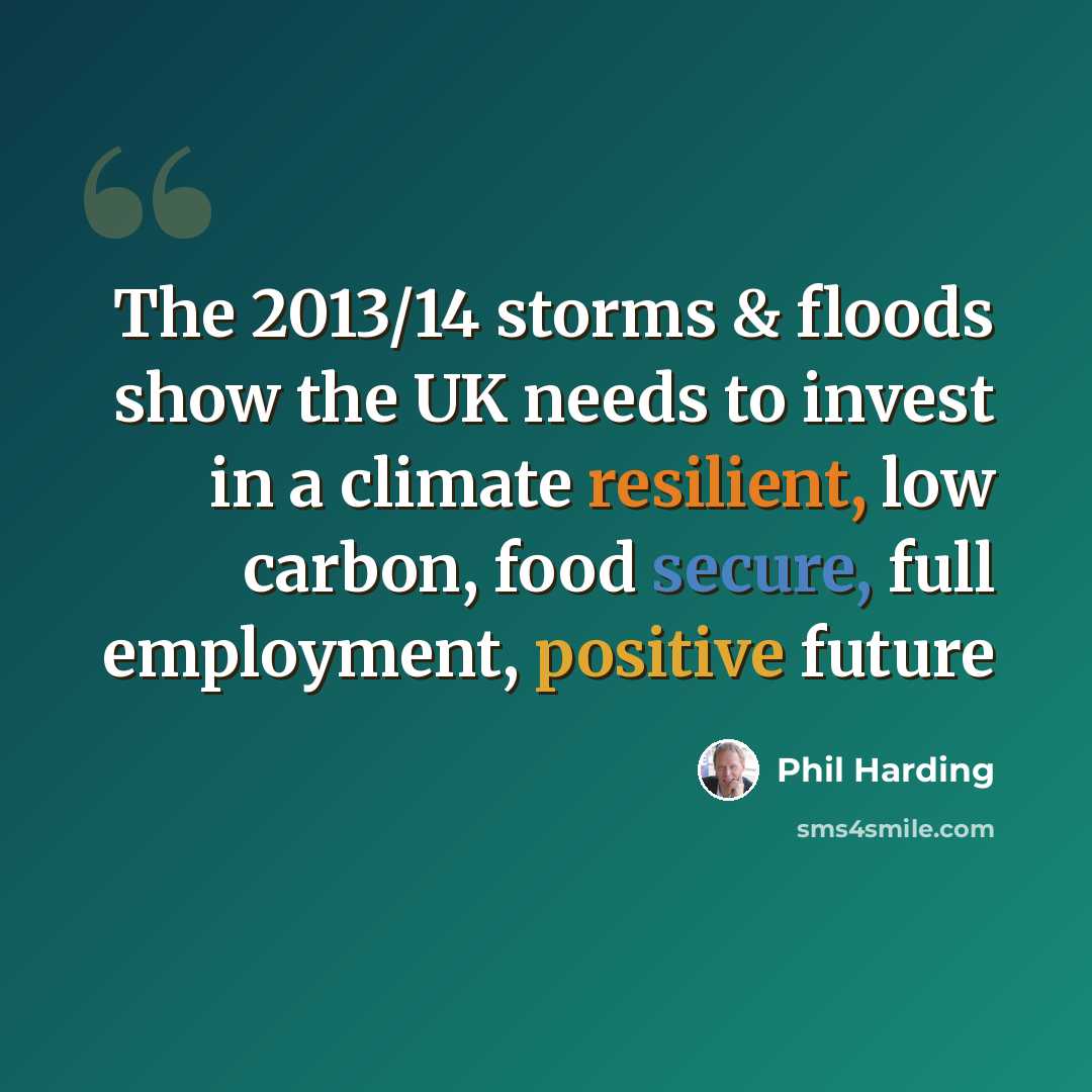 “The 2013/14 storms & floods show the UK needs to invest in a climate resilient, low carbon, food secure, full employment, positive future” quote by Phil Harding