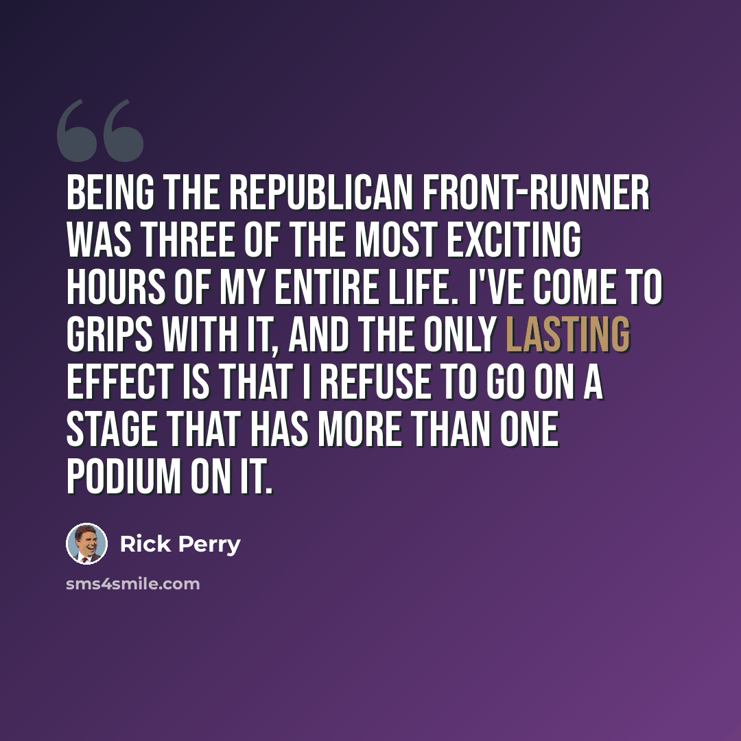“Being the Republican front-runner was three of the most exciting hours of my entire life. I've come to grips with it, and the only lasting effect is that I refuse to go on a stage that has more than one podium on it.” quote by Rick Perry