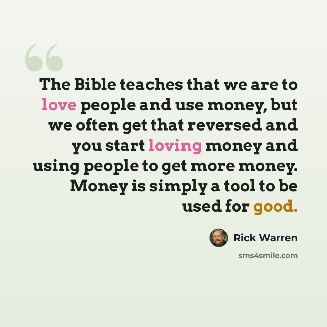 “The Bible teaches that we are to love people and use money, but we often get that reversed and you start loving money and using people to get more money. Money is simply a tool to be used for good.” quote by Rick Warren