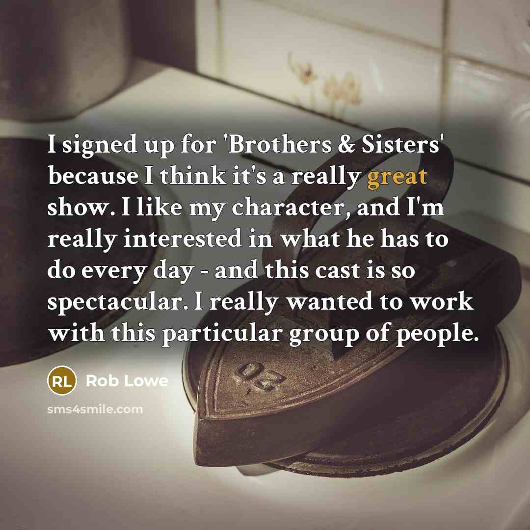 “I signed up for 'Brothers & Sisters' because I think it's a really great show. I like my character, and I'm really interested in what he has to do every day - and this cast is so spectacular. I really wanted to work with this particular group of people.” quote by Rob Lowe