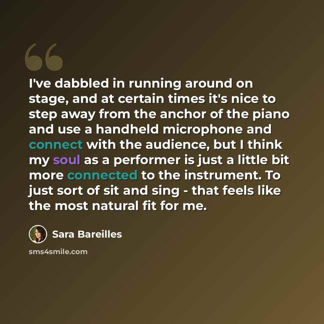 “I've dabbled in running around on stage, and at certain times it's nice to step away from the anchor of the piano and use a handheld microphone and connect with the audience, but I think my soul as a performer is just a little bit more connected to the instrument. To just sort of sit and sing…” quote by Sara Bareilles