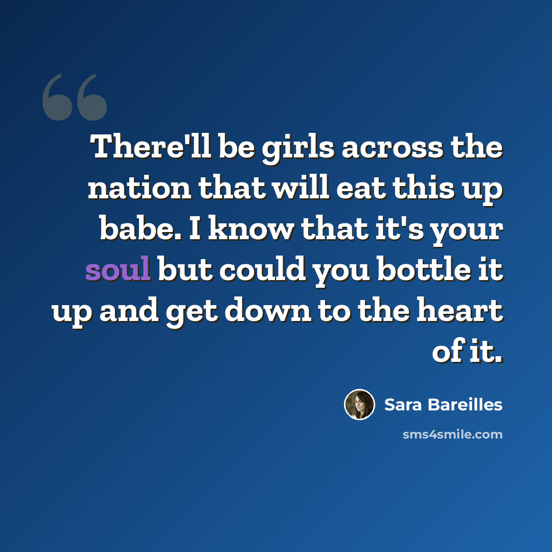 “There'll be girls across the nation that will eat this up babe. I know that it's your soul but could you bottle it up and get down to the heart of it.” quote by Sara Bareilles