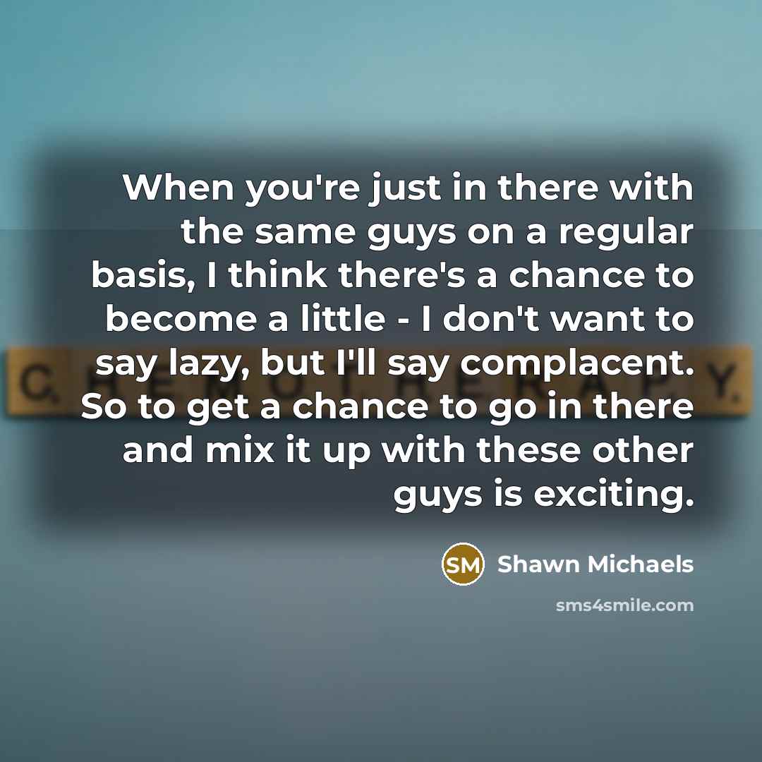 “When you're just in there with the same guys on a regular basis, I think there's a chance to become a little - I don't want to say lazy, but I'll say complacent. So to get a chance to go in there and mix it up with these other guys is exciting.” quote by Shawn Michaels