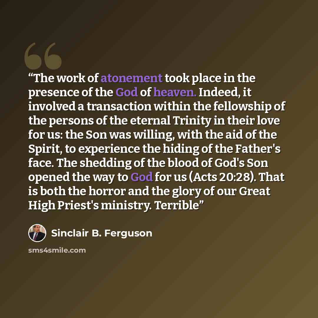 “The work of atonement took place in the presence of the God of heaven. Indeed, it involved a transaction within the fellowship of the persons of the eternal Trinity in their love for us: the Son was willing, with the aid of the Spirit, to experience the hiding of the Father's face. The shedding of…” quote by Sinclair B. Ferguson