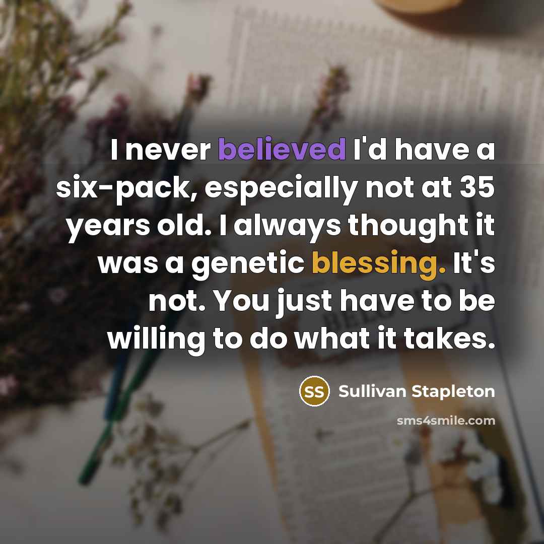 “I never believed I'd have a six-pack, especially not at 35 years old. I always thought it was a genetic blessing. It's not. You just have to be willing to do what it takes.” quote by Sullivan Stapleton